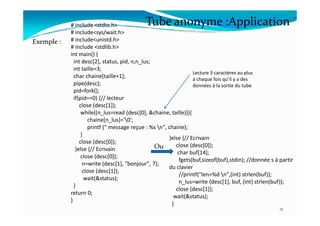 # include <stdio.h>
# include<sys/wait.h>
# include<unistd.h>
# include <stdlib.h>
int main() {
int desc[2], status, pid, n,n_lus;
int taille=3;
char chaine[taille+1];
pipe(desc);
pid=fork();
if(pid==0) {// lecteur
close (desc[1]);
while((n_lus=read (desc[0], &chaine, taille))){
Exemple :
Lecture 3 caractères au plus
à chaque fois qu’il y a des
données à la sortie du tube
Tube anonyme :Application
while((n_lus=read (desc[0], &chaine, taille))){
chaine[n_lus]='0';
printf (" message reçue : %s n", chaine);
}
close (desc[0]);
}else {// Ecrivain
close (desc[0]);
n=write (desc[1], "bonjour", 7);
close (desc[1]);
wait(&status);
}
return 0;
}
15
Ou
}else {// Ecrivain
close (desc[0]);
char buf[14];
fgets(buf,sizeof(buf),stdin); //donnée s à partir
du clavier
//printf("len=%d n",(int) strlen(buf));
n_lus=write (desc[1], buf, (int) strlen(buf));
close (desc[1]);
wait(&status);
}
 
