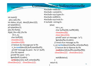 int main(){
pid_t pid_fils;
int status, p1,p2, desc[2],desc1[2];
p1=pipe(desc);
p2=pipe(desc1);
pid_fils=fork();
if(pid_fils==0){ //le fils
int n_lu;
#include <stdio.h>
#include <unistd.h>
#include<sys/types.h>
#include<stdlib.h>
#include<sys/wait.h>
# include <string.h>
Communication bidirectionnelle
Une solution :
}else{
int n_ec;
char buffw[20], buffR[100];
close(desc[0]);
close (desc1[1]);
int n_lu;
char buff[20];
close(desc[1]);
close(desc1[0]);
// lecture du message par le fils
n_lu=read(desc[0],buff,sizeof(buff));
printf("message du pere : %s n",buff);
//Le fils repond
printf("fils saisir : n");
fgets(buff,13,stdin);
write(desc1[1], buff, strlen(buff));
close(desc[0]); close(desc1[1]);
19
close (desc1[1]);
printf("saisir un message : n");
fgets(buffw,13,stdin);
// envoi d’un message au fils
n_ec=write(desc[1],buffw, strlen(buffw));
// lecture de la réponse du fils
read(desc1[0],buffR,sizeof(buffR));
close(desc[1]); close(desc1[0]);
wait(&status);
}
return 0;
}
 