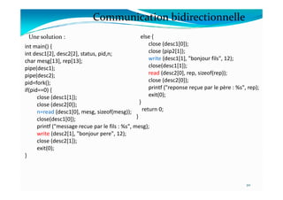 int main() {
int desc1[2], desc2[2], status, pid,n;
char mesg[13], rep[13];
pipe(desc1);
pipe(desc2);
pid=fork();
if(pid==0) {
close (desc1[1]);
else {
close (desc1[0]);
close (pip2[1]);
write (desc1[1], "bonjour fils", 12);
close(desc1[1]);
read (desc2[0], rep, sizeof(rep));
close (desc2[0]);
printf ("reponse reçue par le père : %s", rep);
exit(0);
}
Communication bidirectionnelle
Une solution :
close (desc1[1]);
close (desc2[0]);
n=read (desc1[0], mesg, sizeof(mesg));
close(desc1[0]);
printf ("message recue par le fils : %s", mesg);
write (desc2[1], "bonjour pere", 12);
close (desc2[1]);
exit(0);
}
}
return 0;
}
20
 
