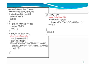 int main (int argc, char ** argv) {
int tubeDesc[2]; pid_t pid_fils;
if (pipe (tubeDesc) == -1) {
perror ("pipe");
exit (1);
}
if ( (pid_fils = fork ( )) == -1 ){
perror ("fork");
exit (1);
}
if (pid_fils == 0) { /* fils */
else { /* pere*/
close (tubeDesc[1]);
dup2(tubeDesc[0],0);
if (execlp("wc","wc", "-l", NULL) == -1) {
exit (1);
}
}
return 0;
}
26
if (pid_fils == 0) { /* fils */
close (tubeDesc[0]);
dup2(tubeDesc[1],1);
char* file="file1";
if (execl("/bin/cat", "cat",file,NULL) == -1) {
//execl("/bin/cat", "cat", "clone1.c",NULL);
exit (1);
}
}
}
 