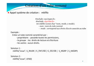 Création d’un tube nommé
● Appel système de création : mkfifo
Exemple :
#include <sys/types.h>
#include <sys/stat.h>
int mkfifo (const char *nom, mode_t mode);
- nom : nom du tube nommé
- mode: correspond aux droits d’accès associés au tube
31
Exemple :
Créez un tube nommé caractérisé par :
- propriétaire : possède toutes les permissions,
- le groupe : les droits de lecture et d'écriture
- les autres : aucun droits.
Solution 1 :
mkfifo("essai", S_IRUSR | S_IWUSR | S_IXUSR | S_IRGRP | S_IWGRP)
Solution 2 :
mkfifo("essai", 0760)
 