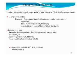 Ensuite, on peut écrire et lire avec write et read comme si c'était des fichiers classiques.
● Ecrivain == > write :
Exemple : Pour ouvrir l’entrée d'un tube « essai » en écriture :
int desc1,n;
desc1 = open("essai", O_WRONLY);
n= write(desc1 , chaineAEcrire, TAILLE_Ecriture);
Ouverture et écriture
34
● Lecteur == > read :
Exemple : Pour ouvrir la sortie d'un tube « essai » en lecture :
int desc0,n_lus;
desc0 = open("essai", O_RDONLY);
n_lus= read(desc0 , chaineALires, TAILLE);
● Destruction : unlink(char *pipe_nomme)
unlink("essai");
 