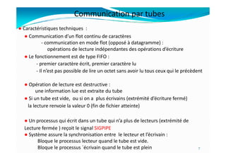 ● Communication d’un flot continu de caractères
- communication en mode flot (opposé à datagramme) :
opérations de lecture indépendantes des opérations d’écriture
● Le fonctionnement est de type FIFO :
- premier caractère écrit, premier caractère lu
- Il n’est pas possible de lire un octet sans avoir lu tous ceux qui le précèdent
● Caractéristiques techniques :
Communication par tubes
● Opération de lecture est destructive :
une information lue est extraite du tube
● Si un tube est vide, ou si on a plus écrivains (extrémité d’écriture fermé)
la lecture renvoie la valeur 0 (fin de fichier atteinte)
● Un processus qui écrit dans un tube qui n’a plus de lecteurs (extrémité de
Lecture fermée ) reçoit le signal SIGPIPE
● Système assure la synchronisation entre le lecteur et l’écrivain :
Bloque le processus lecteur quand le tube est vide.
Bloque le processus ´écrivain quand le tube est plein 7
 