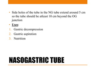 NASOGASTRIC TUBE
• Side holes of the tube in the NG tube extend around 5 cm
so the tube should be atleast 10 cm beyond the OG
junction
• Uses:
1. Gastric decompression
2. Gastric aspiration
3. Nutrition
 