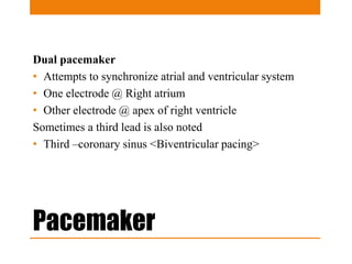 Pacemaker
Dual pacemaker
• Attempts to synchronize atrial and ventricular system
• One electrode @ Right atrium
• Other electrode @ apex of right ventricle
Sometimes a third lead is also noted
• Third –coronary sinus <Biventricular pacing>
 