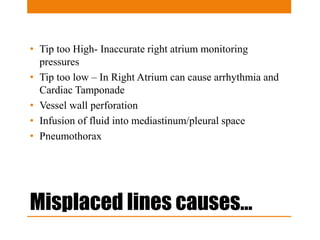 Misplaced lines causes…
• Tip too High- Inaccurate right atrium monitoring
pressures
• Tip too low – In Right Atrium can cause arrhythmia and
Cardiac Tamponade
• Vessel wall perforation
• Infusion of fluid into mediastinum/pleural space
• Pneumothorax
 