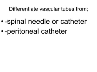 Differentiate vascular tubes from; -spinal needle or catheter -peritoneal catheter 