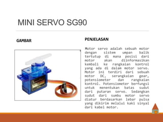 MINI SERVO SG90
GAMBAR PENJELASAN
Motor servo adalah sebuah motor
dengan sistem umpan balik
tertutup di mana posisi dari
motor akan diinformasikan
kembali ke rangkaian kontrol
yang ada di dalam motor servo.
Motor ini terdiri dari sebuah
motor DC, serangkaian gear,
potensiometer dan rangkaian
kontrol. Potensiometer berfungsi
untuk menentukan batas sudut
dari putaran servo. Sedangkan
sudut dari sumbu motor servo
diatur berdasarkan lebar pulsa
yang dikirim melalui kaki sinyal
dari kabel motor.
 