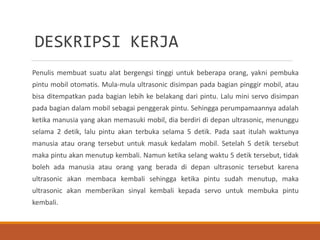 DESKRIPSI KERJA
Penulis membuat suatu alat bergengsi tinggi untuk beberapa orang, yakni pembuka
pintu mobil otomatis. Mula-mula ultrasonic disimpan pada bagian pinggir mobil, atau
bisa ditempatkan pada bagian lebih ke belakang dari pintu. Lalu mini servo disimpan
pada bagian dalam mobil sebagai penggerak pintu. Sehingga perumpamaannya adalah
ketika manusia yang akan memasuki mobil, dia berdiri di depan ultrasonic, menunggu
selama 2 detik, lalu pintu akan terbuka selama 5 detik. Pada saat itulah waktunya
manusia atau orang tersebut untuk masuk kedalam mobil. Setelah 5 detik tersebut
maka pintu akan menutup kembali. Namun ketika selang waktu 5 detik tersebut, tidak
boleh ada manusia atau orang yang berada di depan ultrasonic tersebut karena
ultrasonic akan membaca kembali sehingga ketika pintu sudah menutup, maka
ultrasonic akan memberikan sinyal kembali kepada servo untuk membuka pintu
kembali.
 