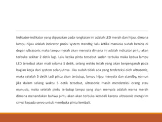Indicator-indikator yang digunakan pada rangkaian ini adalah LED merah dan hijau, dimana
lampu hijau adalah indicator posisi system standby, lalu ketika manusia sudah berada di
depan ultrasonic maka lampu merah akan menyala dimana ini adalah indicator pintu akan
terbuka sekitar 2 detik lagi. Lalu ketika pintu tersebut sudah terbuka maka kedua lampu
LED tersebut akan mati selama 5 detik, selang waktu inilah yang akan berpengaruh pada
bagian kerja dari system selanjutnya. Jika sudah tidak ada yang terdeteksi oleh ultrasonic,
maka setelah 5 detik tadi pintu akan tertutup, lampu hijau menyala dan standby, namun
jika dalam selang waktu 5 detik tersebut, ultrasonic masih mendeteksi orang atau
manusia, maka setelah pintu tertutup lampu yang akan menyala adalah warna merah
dimana menandakan bahwa pintu akan akan terbuka kembali karena ultrasonic mengirim
sinyal kepada servo untuk membuka pintu kembali.
 