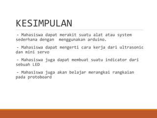 KESIMPULAN
- Mahasiswa dapat merakit suatu alat atau system
sederhana dengan menggunakan arduino.
- Mahasiswa dapat mengerti cara kerja dari ultrasonic
dan mini servo
- Mahasiswa juga dapat membuat suatu indicator dari
sebuah LED
- Mahasiswa juga akan belajar merangkai rangkaian
pada protoboard
 