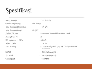 Spesifikasi
Microcontroller : ATmega328
Operasi dengan daya : 5V Voltage
Input Tegangan (disarankan) : 7-12V
Input Tegangan (batas) : 6-20V
Digital I / O Pins : 14 (dimana 6 memberikan output PWM)
Analog Input Pin : 6
DC Lancar per I / O Pin : 40 mA
Saat 3.3V Pin : 50 mA DC
Flash Memory : 32 KB (ATmega328) yang 0,5 KB digunakan oleh
Bootloader
SRAM : 2 KB (ATmega328)
EEPROM : 1 KB (ATmega328)
Clock Speed ​ : 16 MHz
 