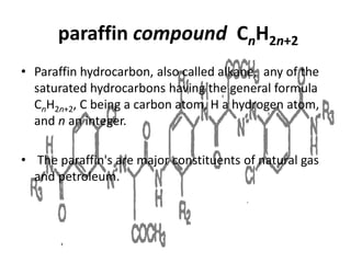 paraffin compound CnH2n+2
• Paraffin hydrocarbon, also called alkane, any of the
saturated hydrocarbons having the general formula
CnH2n+2, C being a carbon atom, H a hydrogen atom,
and n an integer.
• The paraffin's are major constituents of natural gas
and petroleum.
 