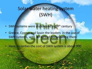 Solar water heating system
(SWH)
• SWH systems were discovered in 19th century
• Greece, Cyprus and Spain the leaders in the use of
SWH systems, with 30-40% of homes using them
• Here, in Jordan the cost of SWH system is about 900
 