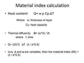 Material index calculation
• Heat content Ԛ= wˑρ Cp ΔT
Where w: thickness of layer
Cp: heat capacity
• Thermal diffusivity a= (w^2) / 2t
where t: time
• Ԛ= (2t)^2 ΔT (λ / a^0.5)
• Only λ and a are variables, then the material index (MI) =
(λ / a^0.5)
 