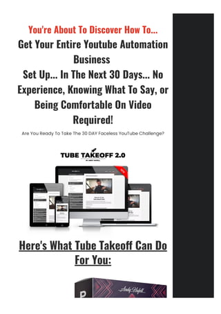 You're About To Discover How To...
Get Your Entire Youtube Automation
Business 
Set Up... In The Next 30 Days... No
Experience, Knowing What To Say, or
Being Comfortable On Video
Required!
Are You Ready To Take The 30 DAY Faceless YouTube Challenge?
Here's What Tube Takeo몭 Can Do
For You:
 