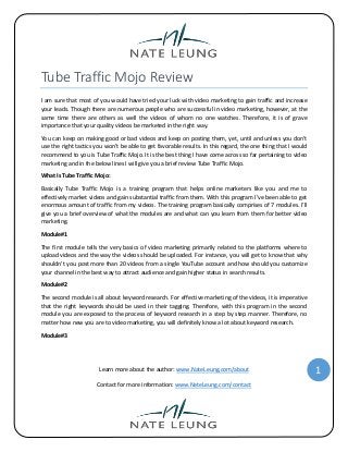 Tube Traffic Mojo Review
I am sure that most of you would have tried your luck with video marketing to gain traffic and increase
your leads. Though there are numerous people who are successful in video marketing, however, at the
same time there are others as well the videos of whom no one watches. Therefore, it is of grave
importance that your quality videos be marketed in the right way.
You can keep on making good or bad videos and keep on posting them, yet, until and unless you don’t
use the right tactics you won’t be able to get favorable results. In this regard, the one thing that I would
recommend to you is Tube Traffic Mojo. It is the best thing I have come across so far pertaining to video
marketing and in the below lines I will give you a brief review Tube Traffic Mojo.
What Is Tube Traffic Mojo:
Basically Tube Traffic Mojo is a training program that helps online marketers like you and me to
effectively market videos and gain substantial traffic from them. With this program I’ve been able to get
enormous amount of traffic from my videos. The training program basically comprises of 7 modules. I’ll
give you a brief overview of what the modules are and what can you learn from them for better video
marketing.
Module#1
The first module tells the very basics of video marketing primarily related to the platforms where to
upload videos and the way the videos should be uploaded. For instance, you will get to know that why
shouldn’t you post more than 20 videos from a single YouTube account and how should you customize
your channel in the best way to attract audience and gain higher status in search results.
Module#2
The second module is all about keyword research. For effective marketing of the videos, it is imperative
that the right keywords should be used in their tagging. Therefore, with this program in the second
module you are exposed to the process of keyword research in a step by step manner. Therefore, no
matter how new you are to video marketing, you will definitely know a lot about keyword research.
Module#3

Learn more about the author: www.NateLeung.com/about
Contact for more information: www.NateLeung.com/contact

1

 