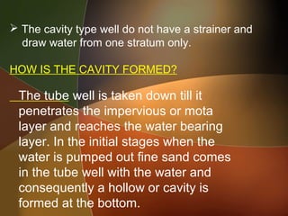  The cavity type well do not have a strainer and
draw water from one stratum only.
HOW IS THE CAVITY FORMED?
The tube well is taken down till it
penetrates the impervious or mota
layer and reaches the water bearing
layer. In the initial stages when the
water is pumped out fine sand comes
in the tube well with the water and
consequently a hollow or cavity is
formed at the bottom.
 