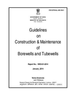 GOVERNMENT OF INDIA
Hkkjr ljdkj
MINISTRY OF RAILWAYS
jsy ea=ky;
Guidelines
on
Construction &Maintenance
of
Borewells and Tubewells
Report No.: WKS-01-2014
January ,2014
Works Directorate
dk;Z funs’kky;
Research Designs And Standards Organisation, Lucknow – 226011
vuqla/kku vfHkdYi vkSj ekud laxBu y[kuÅ – 226011
FOR OFFICIAL USE ONLY
 