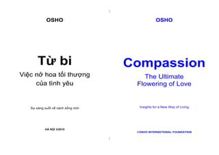|
|
OSHO
Từ bi
Việc nở hoa tối thượng
của tình yêu
Sự sáng suốt về cách sống mới
HÀ NỘI 3/2010
OSHO
Compassion
The Ultimate
Flowering of Love
Insights for a New Way of Living
OSHO INTERNATIONAL FOUNDATION
 