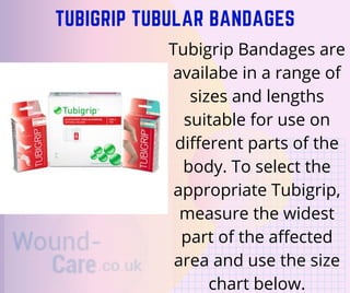 TUBIGRIP TUBULAR BANDAGES
Tubigrip Bandages are
availabe in a range of
sizes and lengths
suitable for use on
different parts of the
body. To select the
appropriate Tubigrip,
measure the widest
part of the affected
area and use the size
chart below.
 