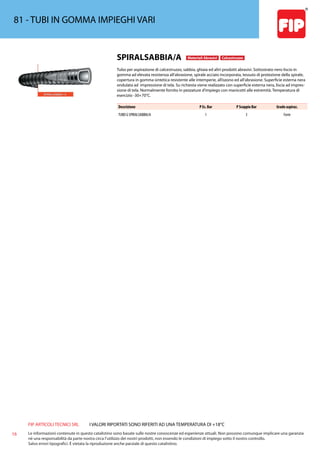 FIP ARTICOLI TECNICI SRL
16 Le informazioni contenute in questo catalistino sono basate sulle nostre conoscenze ed esperienze attuali. Non possono comunque implicare una garanzia
nè una responsabilità da parte nostra circa l’utilizzo dei nostri prodotti, non essendo le condizioni di impiego sotto il nostro controllo.
Salvo errori tipografici. É vietata la riproduzione anche parziale di questo catalistino.
I VALORI RIPORTATI SONO RIFERITI AD UNA TEMPERATURA DI +18°C
81 - TUBI IN GOMMA IMPIEGHI VARI
SPIRALSABBIA/A Materiali Abrasivi Calcestruzzo
Tubo per aspirazione di calcestruzzo, sabbia, ghiaia ed altri prodotti abrasivi. Sottostrato nero liscio in
gomma ad elevata resistenza all’abrasione, spirale acciaio incorporata, tessuto di protezione della spirale,
copertura in gomma sintetica resistente alle intemperie, all’ozono ed all’abrasione. Superficie esterna nera
ondulata ad impressione di tela. Su richiesta viene realizzato con superficie esterna nera, liscia ad impres-
sione di tela. Normalmente fornito in pezzature d’impiego con manicotti alle estremità. Temperatura di
esercizio -30+70°C.
Descrizione P Es. Bar P Scoppio Bar Grado aspiraz.
TUBO G SPIRALSABBIA/A 1 3 Forte
 