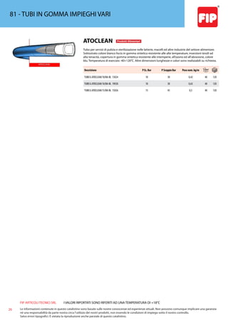 FIP ARTICOLI TECNICI SRL
26 Le informazioni contenute in questo catalistino sono basate sulle nostre conoscenze ed esperienze attuali. Non possono comunque implicare una garanzia
nè una responsabilità da parte nostra circa l’utilizzo dei nostri prodotti, non essendo le condizioni di impiego sotto il nostro controllo.
Salvo errori tipografici. É vietata la riproduzione anche parziale di questo catalistino.
I VALORI RIPORTATI SONO RIFERITI AD UNA TEMPERATURA DI +18°C
81 - TUBI IN GOMMA IMPIEGHI VARI
ATOCLEAN Prodotti Alimentari
Tubo per servizi di pulizia e sterilizzazione nelle latterie, macelli ed altre industrie del settore alimentare.
Sottostrato colore bianco liscio in gomma sintetica resistente alle alte temperature, inserzioni tessili ad
alta tenacità, copertura in gomma sintetica resistente alle intemperie, all’ozono ed all’abrasione, colore
blu. Temperatura di esercizio -40+120°C. Altre dimensioni lunghezze e colori sono realizzabili su richiesta.
Descrizione P Es. Bar P Scoppio Bar Peso nom. kg/m
TUBO G ATOCLEAN/10/BA-BL 13X24 10 30 0,42 40 120
TUBO G ATOCLEAN/10/BA-BL 19X30 10 30 0,63 40 120
TUBO G ATOCLEAN/15/BA-BL 15X26 15 45 0,5 40 120
 