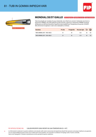 FIP ARTICOLI TECNICI SRL
6 Le informazioni contenute in questo catalistino sono basate sulle nostre conoscenze ed esperienze attuali. Non possono comunque implicare una garanzia
nè una responsabilità da parte nostra circa l’utilizzo dei nostri prodotti, non essendo le condizioni di impiego sotto il nostro controllo.
Salvo errori tipografici. É vietata la riproduzione anche parziale di questo catalistino.
I VALORI RIPORTATI SONO RIFERITI AD UNA TEMPERATURA DI +18°C
81 - TUBI IN GOMMA IMPIEGHI VARI
MONDIAL/20/ST GIALLO Aria Compressa Fluidi Non Corrosivi Acqua Industriale
Tubo long lenght per mandata di acqua industriale, aria e fluidi non corrosivi. Sottostrato nero liscio in
elastomero TIPRENE, rete di fili poliestere ad alta tenacità, copertura in elastomero TIPRENE resistente
all’abrasione ed all’invecchiamento. Superficie esterna gialla liscia. Temperatura di esercizio -20+60°C.
Altre dimensioni lunghezze e colori sono realizzabili su richiesta.
Descrizione P Es. Bar P Scoppio Bar Peso nom. kg/m
TUBO G MONDIAL/20/ST 19X28 GIALLO 20 60 0,54 60 120
TUBO G MONDIAL/20/ST 25X36 GIALLO 20 60 0,74 60 120
 