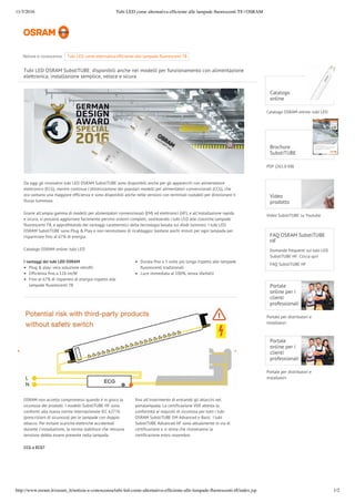 11/3/2016 Tubi LED come alternativa efﬁciente alle lampade ﬂuorescenti T8 | OSRAM
http://www.osram.it/osram_it/notizie-e-conoscenza/tubi-led-come-alternativa-efﬁciente-alle-lampade-ﬂuorescenti-t8/index.jsp 1/2
Tubi LED OSRAM SubstiTUBE: disponibili anche nei modelli per funzionamento con alimentazione
elettronica, installazione semplice, veloce e sicura
Da oggi gli innovativi tubi LED OSRAM SubstiTUBE sono disponibili anche per gli apparecchi con alimentatore
elettronico (ECG), mentre continua l'ottimizzazione dei popolari modelli per alimentatori convenzionali (CCG), che
ora vantano una maggiore efficienza e sono disponibili anche nelle versioni con terminali ruotabili per direzionare il
flusso luminoso.
Grazie all'ampia gamma di modelli per alimentatori convenzionali (EM) ed elettronici (HF), e all'installazione rapida
e sicura, si possono aggiornare facilmente persino sistemi completi, sostituendo i tubi LED alle classiche lampade
fluorescenti T8, e approfittando dei vantaggi caratteristici della tecnologia basata sui diodi luminosi. I tubi LED
OSRAM SubstiTUBE sono Plug & Play e non necessitano di ricablaggio: bastano pochi minuti per ogni lampada per
risparmiare fino al 67% di energia.
Catalogo OSRAM online: tubi LED
CCG o ECG?
I vantaggi dei tubi LED OSRAM
Plug & play: vera soluzione retrofit
Efficienza fino a 126 lm/W
Fino al 67% di risparmio di energia rispetto alle
lampade fluorescenti T8
Durata fino a 5 volte più lunga rispetto alle lampade
fluorescenti tradizionali
Luce immediata al 100%, senza sfarfallii
OSRAM non accetta compromessi quando è in gioco la
sicurezza dei prodotti. I modelli SubstiTUBE HF sono
conformi alla nuova norma internazionale IEC 62776
(prescrizioni di sicurezza) per le lampade con doppio
attacco. Per evitare scariche elettriche accidentali
durante l'installazione, la norma stabilisce che nessuna
tensione debba essere presente nella lampada
fino all'inserimento di entrambi gli attacchi nel
portalampada. La certificazione VDE attesta la
conformità ai requisiti di sicurezza per tutti i tubi
OSRAM SubstiTUBE EM Advanced e Basic. I tubi
SubstiTUBE Advanced HF sono attualmente in via di
certificazione e si stima che riceveranno la
certificazione entro novembre.
Catalogo OSRAM online: tubi LED
Catalogo
online
PDF (261.0 KB)
Brochure
SubstiTUBE
Video SubstiTUBE su Youtube
Video
prodotto
FAQ OSRAM SubstiTUBE
HF
Domande frequenti sui tubi LED
SubstiTUBE HF. Clicca qui!
FAQ SubstiTUBE HF
Portale per distributori e
installatori
Portale
online per i
clienti
professionali
Portale per distributori e
installatori
Portale
online per i
clienti
professionali
Notizie e conoscenza:  efficiente alle lampade fluorescenti T8 ...Tubi LED come alternativa
 