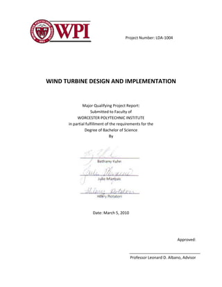 Project Number: LDA‐1004 
WIND TURBINE DESIGN AND IMPLEMENTATION 
Major Qualifying Project Report: 
Submitted to Faculty of 
WORCESTER POLYTECHNIC INSTITUTE 
in partial fulfillment of the requirements for the 
Degree of Bachelor of Science 
By 
Date: March 5, 2010 
Approved: 
Professor Leonard D. Albano, Advisor 
 