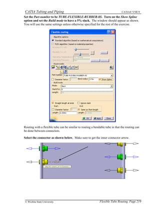 CATIA Tubing and Piping CATIA® V5R19
Set the Part number to be TUBE-FLEXIBLE-RUBBER-8S. Turn on the Show Spline
option and set the Build mode to have a 5% slack. The window should appear as shown.
You will use the same settings unless otherwise specified for the rest of the exercise.
Routing with a flexible tube can be similar to routing a bendable tube in that the routing can
be done between connectors.
Select the connector as shown below. Make sure to get the inner connector arrow.
Flexible Tube Routing, Page 219© Wichita State University
 