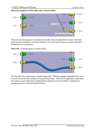 CATIA Tubing and Piping CATIA® V5R19
Select the connector on the other side as shown below.
When the second connector is selected, the bundle will automatically be routed. Once the
route has been selected it cannot be canceled. It is in the specification tree and will need to
be deleted if not satisfactory.
Select OK. It should appear as shown below.
This flexible was routed using a standard algorithm. With the standard algorithm there is not
as much control but the routing can be performed faster. If the FLEX algorithm is used then
the model can get much more complicated by taking into account stiffness, temperature,
operating pressure, and gravitational effects.
Flexible Tube Routing, Page 220 ©Wichita State University
 