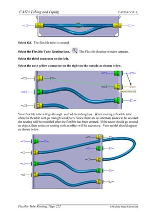 CATIA Tubing and Piping CATIA® V5R19
Select OK. The flexible tube is created.
Select the Flexible Tube Routing icon. The Flexible Routing window appears.
Select the third connector on the left.
Select the next yellow connector on the right on the outside as shown below.
Your flexible tube will go through wall of the tubing box. When routing a flexible tube
often the flexible will go through solid parts. Since there are no alternate routes to be selected
the routing will be modified after the flexible has been created. If the route should go around
an object, then points or routing with an offset will be necessary. Your model should appear
as shown below.
Flexible Tube Routing, Page 222 ©Wichita State University
 