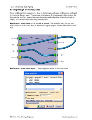 CATIA Tubing and Piping CATIA® V5R19
Routing through predefined points
Since modifying the route cannot be done in the tubing module then modifications will need
to be done at the part level. To go around objects using flexibles there are three options the
first is to use an offset, second is to route through predefined points, the third option is to
modify an existing flexible by adding control points
Double select on the spline in the flexible as shown. This will take make the part level
active, this will do the same thing as double clicking on the part number in the specification
tree.
Double select on the spline again. This will open the spline definition window.
Flexible Tube Routing, Page 224 ©Wichita State University
 