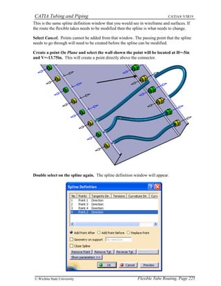 CATIA Tubing and Piping CATIA® V5R19
This is the same spline definition window that you would see in wireframe and surfaces. If
the route the flexible takes needs to be modified then the spline is what needs to change.
Select Cancel. Points cannot be added from that window. The passing point that the spline
needs to go through will need to be created before the spline can be modified.
Create a point On Plane and select the wall shown the point will be located at H=-5in
and V=-13.75in. This will create a point directly above the connector.
Double select on the spline again. The spline definition window will appear.
Flexible Tube Routing, Page 225© Wichita State University
 