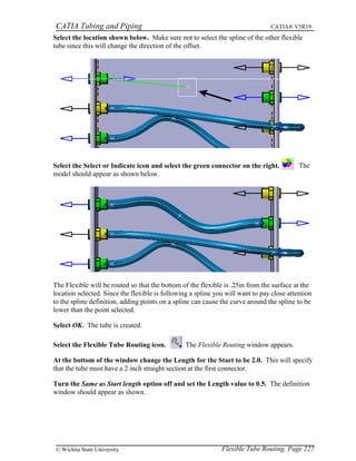 CATIA Tubing and Piping CATIA® V5R19
Select the location shown below. Make sure not to select the spline of the other flexible
tube since this will change the direction of the offset.
Select the Select or Indicate icon and select the green connector on the right. The
model should appear as shown below.
The Flexible will be routed so that the bottom of the flexible is .25in from the surface at the
location selected. Since the flexible is following a spline you will want to pay close attention
to the spline definition, adding points on a spline can cause the curve around the spline to be
lower than the point selected.
Select OK. The tube is created.
Select the Flexible Tube Routing icon. The Flexible Routing window appears.
At the bottom of the window change the Length for the Start to be 2.0. This will specify
that the tube must have a 2 inch straight section at the first connector.
Turn the Same as Start length option off and set the Length value to 0.5. The definition
window should appear as shown.
Flexible Tube Routing, Page 227© Wichita State University
 