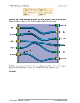 CATIA Tubing and Piping CATIA® V5R19
Select the next yellow connector on the left and the next yellow connector on the right.
Take a second to compare the first flexible routed to the last flexible routed.
Both tubes look very similar but their start and end segments differ. Later we will compare
the curves that make up these two tubes to see what their exact differences are.
Select OK.
Flexible Tube Routing, Page 228 ©Wichita State University
 