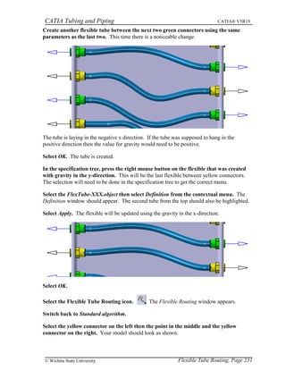 CATIA Tubing and Piping CATIA® V5R19
Create another flexible tube between the next two green connectors using the same
parameters as the last two. This time there is a noticeable change.
The tube is laying in the negative x direction. If the tube was supposed to hang in the
positive direction then the value for gravity would need to be positive.
Select OK. The tube is created.
In the specification tree, press the right mouse button on the flexible that was created
with gravity in the y-direction. This will be the last flexible between yellow connectors.
The selection will need to be done in the specification tree to get the correct menu.
Select the FlexTube-XXX.object then select Definition from the contextual menu. The
Definition window should appear. The second tube from the top should also be highlighted.
Select Apply. The flexible will be updated using the gravity in the x-direction.
Select OK.
Select the Flexible Tube Routing icon. The Flexible Routing window appears.
Switch back to Standard algorithm.
Select the yellow connector on the left then the point in the middle and the yellow
connector on the right. Your model should look as shown.
Flexible Tube Routing, Page 231© Wichita State University
 