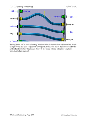 CATIA Tubing and Piping CATIA® V5R19
Passing points can be used for routing. Flexibles work differently then bendable tubes. When
using flexibles the route keeps a link to the points. If the point moves the run will need to be
updated and will show the changes. This will also create external references which are
important to keep track of.
Flexible Tube Routing, Page 232 ©Wichita State University
 
