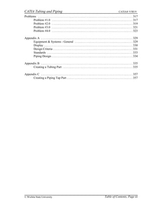 CATIA Tubing and Piping CATIA® V5R19
Problems . . . . . . . . . . . . . . . . . . . . . . . . . . . . . . . . . . . . . . . . . . . . . . . . . . . . . . . . . . . . . . 317
Problem #1.0 . . . . . . . . . . . . . . . . . . . . . . . . . . . . . . . . . . . . . . . . . . . . . . . . . . . . . 317
Problem #2.0 . . . . . . . . . . . . . . . . . . . . . . . . . . . . . . . . . . . . . . . . . . . . . . . . . . . . . 319
Problem #3.0 . . . . . . . . . . . . . . . . . . . . . . . . . . . . . . . . . . . . . . . . . . . . . . . . . . . . . 321
Problem #4.0 . . . . . . . . . . . . . . . . . . . . . . . . . . . . . . . . . . . . . . . . . . . . . . . . . . . . . 323
Appendix A . . . . . . . . . . . . . . . . . . . . . . . . . . . . . . . . . . . . . . . . . . . . . . . . . . . . . . . . . . . . 329
Equipment & Systems - General . . . . . . . . . . . . . . . . . . . . . . . . . . . . . . . . . . . . . . 329
Display . . . . . . . . . . . . . . . . . . . . . . . . . . . . . . . . . . . . . . . . . . . . . . . . . . . . . . . . . . 330
Design Criteria . . . . . . . . . . . . . . . . . . . . . . . . . . . . . . . . . . . . . . . . . . . . . . . . . . . . 331
Standards . . . . . . . . . . . . . . . . . . . . . . . . . . . . . . . . . . . . . . . . . . . . . . . . . . . . . . . . 333
Piping Design . . . . . . . . . . . . . . . . . . . . . . . . . . . . . . . . . . . . . . . . . . . . . . . . . . . . . 334
Appendix B . . . . . . . . . . . . . . . . . . . . . . . . . . . . . . . . . . . . . . . . . . . . . . . . . . . . . . . . . . . . 335
Creating a Tubing Part . . . . . . . . . . . . . . . . . . . . . . . . . . . . . . . . . . . . . . . . . . . . . . 335
Appendix C . . . . . . . . . . . . . . . . . . . . . . . . . . . . . . . . . . . . . . . . . . . . . . . . . . . . . . . . . . . . 357
Creating a Piping Tap Part . . . . . . . . . . . . . . . . . . . . . . . . . . . . . . . . . . . . . . . . . . . 357
Table of Contents, Page iii© Wichita State University
 