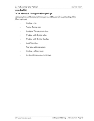 CATIA Tubing and Piping CATIA® V5R19
Introduction
CATIA Version 5 Tubing and Piping Design
Upon completion of this course the student should have a full understanding of the
following topics:
- Creating a run
- Placing Tubing parts
- Managing Tubing connections
- Working with flexible tubes
- Working with flexible Bundles
- Modifying tubes
- Analyzing a tubing system
- Creating a tubing report
- Moving tubing systems in the tree
Tubing and Piping - Introduction, Page 1© Wichita State University
 