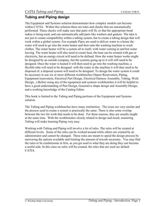 CATIA Tubing and Piping CATIA® V5R19
Tubing and Piping design
The Equipment and Systems solution demonstrates how complex models can become
within CATIA. Within this solution there are rules and checks that are automatically
performed. These checks will make sure that parts will fit, or that the appropriate bend
radius is being used, and can automatically add parts like washers and gaskets. The idea is
not just to create compatibility within a tubing system, but to create a tubing design that will
work within a global system. For example Pipes are used to deliver water to a home the
water will need to go into the water heater and then onto the washing machine to wash
clothes. The water heater will be a system all to itself, with water coming in and hot water
leaving. The water heater will also need to create heat, the heat can be created with gas or
electricity, but an energy circuit will need to be defined. How the water heater works might
be designed by an outside company, but the systems going up to it will still need to be
designed. Once the water is heated it will then need to go into the washing machine, a
flexible tube will need to be designed. with the water in the machine it will then need to be
disposed of, a disposal system will need to be designed. To design the water system it could
be necessary to use six or more different workbenches (Space Reservation, Piping,
Equipment reservation, Electrical Part Design, Electrical Harness Assembly, Tubing, Weld
Design...) Before using any of the equipment and systems workbenches it will be helpful to
have a good understanding of Part Design, Generative shape design and Assembly Design;
and a working knowledge of the Catalog Editor.
This book is limited to the Tubing and Piping portions of the Equipment and Systems
solution.
The Tubing and Piping workbenches have many similarities. The icons are very similar and
the process used to create a system is practically the same. There is also some overlap
between the two for work that needs to be done. For these reasons, they are usually taught
at the same time. With the workbenches closely related in design and result, mastering
Tubing will make learning Piping very easy.
Working with Tubing and Piping will involve a lot of rules. The rules will be created at
different levels. Some of the rules can be worked around while others are created by an
administrator and cannot be changed. These rules are meant to speed the design process by
narrowing the options available and limiting the amount of rework necessary. You may find
the rules to be cumbersome at first, as you get used to what they are doing they can become
a useful aide. In this class no rules will be created, the rules that are used are default
CATIA.
Tubing and Piping - Introduction, Page 3© Wichita State University
 
