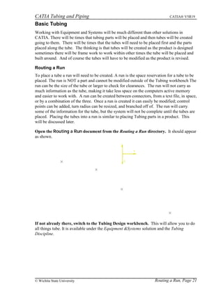CATIA Tubing and Piping CATIA® V5R19
Basic Tubing
Working with Equipment and Systems will be much different than other solutions in
CATIA. There will be times that tubing parts will be placed and then tubes will be created
going to them. There will be times that the tubes will need to be placed first and the parts
placed along the tube. The thinking is that tubes will be created as the product is designed
sometimes there will be frame work to work within other times the tube will be placed and
built around. And of course the tubes will have to be modified as the product is revised.
Routing a Run
To place a tube a run will need to be created. A run is the space reservation for a tube to be
placed. The run is NOT a part and cannot be modified outside of the Tubing workbench The
run can be the size of the tube or larger to check for clearances. The run will not carry as
much information as the tube, making it take less space on the computers active memory
and easier to work with. A run can be created between connectors, from a text file, in space,
or by a combination of the three. Once a run is created it can easily be modified; control
points can be added, turn radius can be resized, and branched off of. The run will carry
some of the information for the tube, but the system will not be complete until the tubes are
placed. Placing the tubes into a run is similar to placing Tubing parts in a product. This
will be discussed later.
Open the Routing a Run document from the Routing a Run directory. It should appear
as shown.
If not already there, switch to the Tubing Design workbench. This will allow you to do
all things tube. It is available under the Equipment &Systems solution and the Tubing
Discipline.
Routing a Run, Page 21© Wichita State University
 