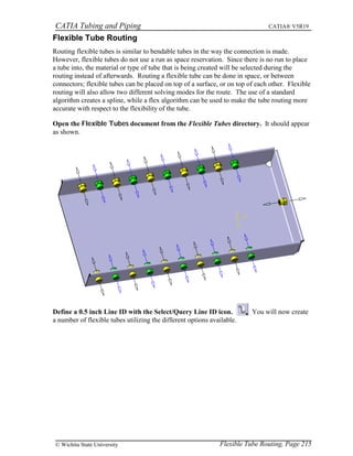 CATIA Tubing and Piping CATIA® V5R19
Flexible Tube Routing
Routing flexible tubes is similar to bendable tubes in the way the connection is made.
However, flexible tubes do not use a run as space reservation. Since there is no run to place
a tube into, the material or type of tube that is being created will be selected during the
routing instead of afterwards. Routing a flexible tube can be done in space, or between
connectors; flexible tubes can be placed on top of a surface, or on top of each other. Flexible
routing will also allow two different solving modes for the route. The use of a standard
algorithm creates a spline, while a flex algorithm can be used to make the tube routing more
accurate with respect to the flexibility of the tube.
Open the Flexible Tubes document from the Flexible Tubes directory. It should appear
as shown.
Define a 0.5 inch Line ID with the Select/Query Line ID icon. You will now create
a number of flexible tubes utilizing the different options available.
Flexible Tube Routing, Page 215© Wichita State University
 