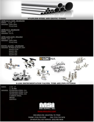 WWW.MSISUPPLY.COM
198 HIRSCH RD. HOUSTON, TX 77020
PHONE: (713) 733-5500 FAX: (713) 733-5676
24 HOUR CALL-OUT SERVICE: (832) 982-8658
ASTM A213/ A269- SEAMLESS
SIZES: 1/16" - 2"
GRADES: T304/304L
T316/316L
ASTM A213- SEAMLESS
SIZES: 1/8"- 1"
GRADES: T317L
ASTM A269/A249- WELDED
SIZES: 1/8"- 2"
GRADES: T304/304L
T316/316L
EXOTIC ALLOYS - SEAMLESS
GRADES: SUPER DUPLEX 2507
ALLOY C276
ALLOY 400
ALLOY 625
ALLOY 825
SIZES: 1/16 - 2"
2- 38 MM
GRADES: STAINLESS STEEL 316
STAINLESS STEEL 316L
STAINLESS STEEL 304
CARBON STEEL
BRASS
EXOTICS
S-LOK INSTRUMENTATION VALVES, TUBE AND PIPE FITTINGS
STAINLESS STEEL AND EXOTIC TUBING
 