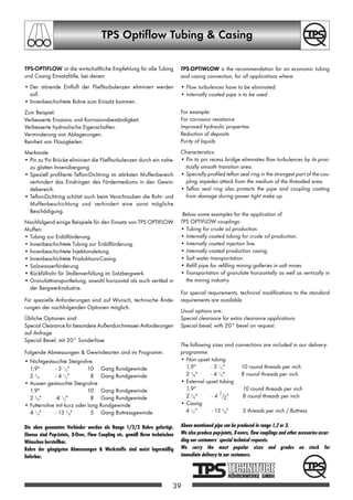 TPS Optiflow Tubing  Casing
TPS-OPTIFLOW ist die wirtschaftliche Empfehlung für alle Tubing
und Casing Einsatzfälle, bei denen:
• Der störende Einfluß der Fließturbulenzen eliminiert werden
soll.
• Innenbeschichtete Rohre zum Einsatz kommen.
Zum Beispiel:
Verbesserte Erosions- und Korrosionsbeständigkeit.
Verbesserte hydraulische Eigenschaften.
Verminderung von Ablagerungen.
Reinheit von Flüssigkeiten.
Merkmale:
• Pin zu Pin Brücke eliminiert die Fließturbulenzen durch ein nahe-
zu glatten Innenübergang.
• Speziell profilierte Teflon-Dichtring im stärksten Muffenbereich
verhindert das Eindringen des Fördermediums in den Gewin-
debereich.
• Teflon-Dichtring schützt auch beim Verschrauben die Rohr- und
Muffenbeschichtung und verhindert eine sonst mögliche
Beschädigung.
Nachfolgend einige Beispiele für den Einsatz von TPS OPTIFLOW
Muffen:
• Tubing zur Erdölförderung.
• Innenbeschichtete Tubing zur Erdölförderung.
• Innenbeschichtete Injektionsleitung.
• Innenbeschichtete Produktions-Casing.
• Salzwasserförderung.
• Rückfüllrohr für Stollenverfüllung im Salzbergwerk.
• Granulattransportleitung, sowohl horizontal als auch vertikal in
der Bergwerkindustrie.
Für spezielle Anforderungen sind auf Wunsch, technische Ände-
rungen der nachfolgenden Optionen möglich.
Übliche Optionen sind:
Special Clearance für besondere Außendurchmesser Anforderungen
auf Anfrage
Special Bevel; mit 20° Sonderfase
Folgende Abmessungen  Gewindearten sind im Programm:
• Nichtgestauchte Steigrohre
1,9 - 3 1/2 10 Gang Rundgewinde
2 3/8 - 4 1/2 8 Gang Rundgewinde
• Aussen gestauchte Steigrohre
1,9 10 Gang Rundgewinde
2 3/8 -4 1/2 8 Gang Rundgewinde
• Futterrohre mit kurz oder lang Rundgewinde
4 1/2 - 13 3/8 5 Gang Buttressgewinde
Die oben genannten Verbinder werden als Range 1/2/3 Rohre gefertigt.
Ebenso sind Pup-Joints, X-Over, Flow Coupling etc. gemäß Ihren technischen
Wünschen herstellbar.
Rohre der gängigsten Abmessungen  Werkstoffe sind meist lagermäßig
lieferbar.
TPS-OPTIWLOW is the recommendation for an economic tubing
and casing connection, for all applications where:
• Flow turbulences have to be eliminated.
• Internally coated pipe is to be used.
For example:
For corrosion resistance
Improved hydraulic properties
Reduction of deposits
Purity of liquids
Characteristics:
• Pin to pin recess bridge eliminates flow turbulences by its prac-
tically smooth transition area.
• Specially profiled teflon seal ring in the strongest part of the cou-
pling impedes attack from the medium of the threaded area.
• Teflon seal ring also protects the pipe and coupling coating
from damage during power tight make up.
Below some examples for the application of
TPS OPTIFLOW couplings:
• Tubing for crude oil production.
• Internally coated tubing for crude oil production.
• Internally coated injection line.
• Internally coated production casing.
• Salt water transportation.
• Refill pipe for refilling mining galleries in salt mines.
• Transportation of granulate horizontally as well as vertically in
the mining industry.
For special requirements, technical modifications to the standard
requirements are available.
Usual options are:
Special clearance for extra clearance applications
Special bevel; with 20° bevel on request.
The following sizes and connections are included in aur delivery-
programme:
• Non upset tubing
1,9 - 3 1/2 10 round threads per inch
2 3/8 - 4 1/2 8 round threads per inch
• External upset tubing
1,9 10 round threads per inch
2 3/8 - 4 1/2 8 round threads per inch
• Casing
4 1/2 - 13 3/8 5 threads per inch / Buttress
Above mentioned pipe can be produced in range 1,2 or 3.
We also produce pup-joints, X-overs, flow couplings and other acessories accor-
ding our customers`special technical requests.
We carry the most popular sizes and grades on stock for
immediate delivery to our customers.
39
OCTGgesamt A5 1-45 20.12.2002 15:26 Uhr Seite 39
 