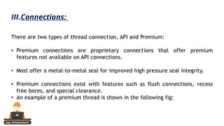 Eng. El Sayed Amer
There are two types of thread connection, API and Premium:
• Premium connections are proprietary connections that offer premium
features not available on API connections.
• Most offer a metal-to-metal seal for improved high pressure seal integrity.
• Premium connections exist with features such as flush connections, recess
free bores, and special clearance.
• An example of a premium thread is shown in the following fig:
III.Connections:
 