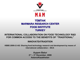 Ayşem Batur 2 nd  – 3 rd  December, 2008 Astana/Kazakhstan T Ü B İ TAK MARMARA RESEARCH CENTER FOOD INSTITUTE TURKEY INTERNATIONAL COLLABORATION ON FOOD TECHNOLOGY R&D FOR COMMON ACCESS TO THE BENEFITS OF “TRADITIONAL” INNOVATE4TRADITION KBBE-2009-2-3-02: Sharing food technology research and development by means of international collaboration – SICA   