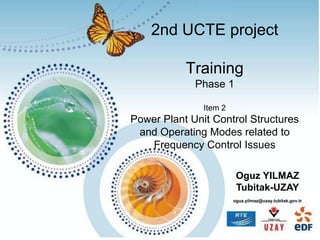 2nd UCTE project
Training
Phase 1
Item 2
Power Plant Unit Control Structures
and Operating Modes related to
Frequency Control Issues
Oguz YILMAZ
Tubitak-UZAY
oguz.yilmaz@uzay.tubitak.gov.tr
 