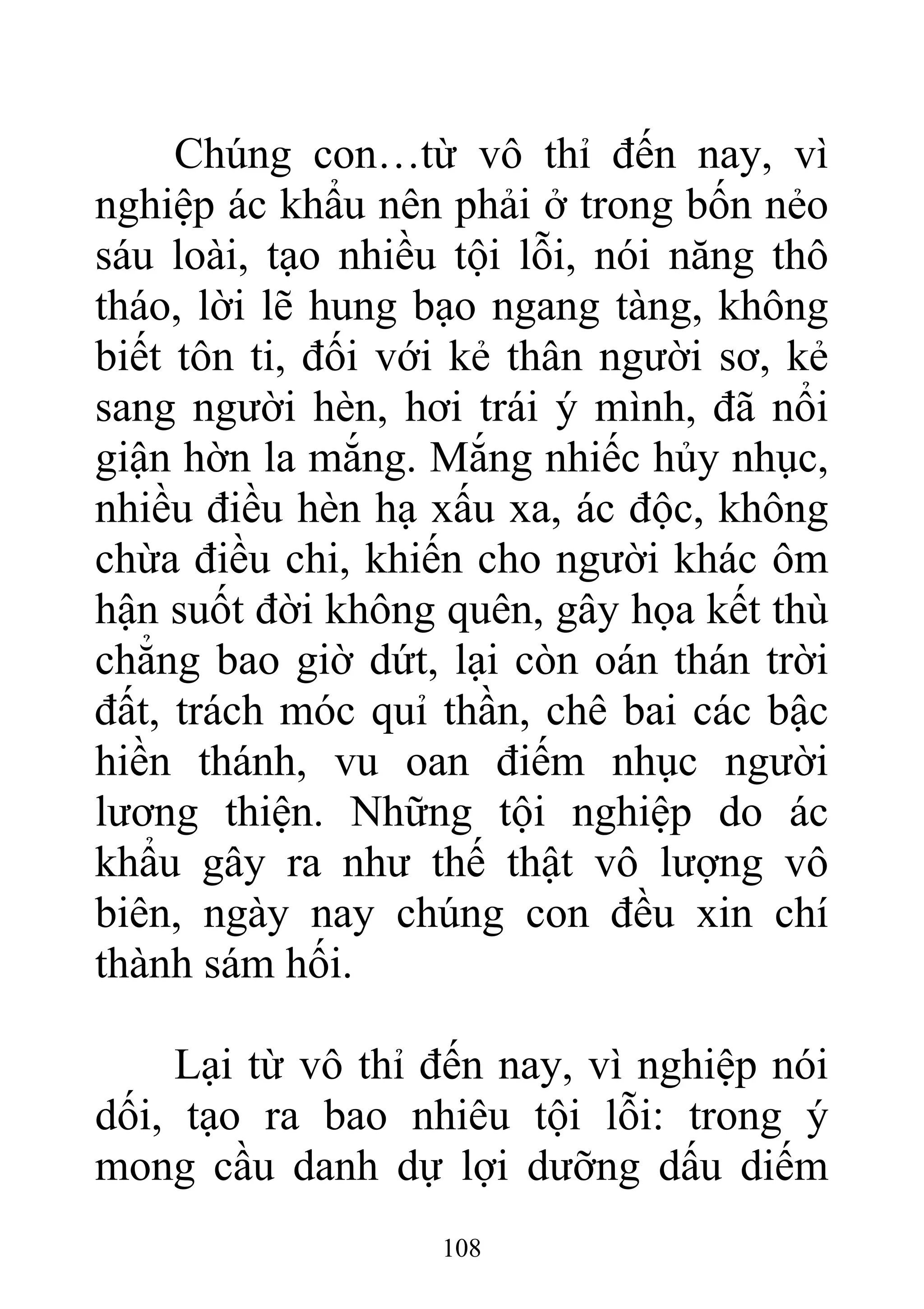 Chúng con…từ vô thỉ đến nay, vì
nghiệp ác khẩu nên phải ở trong bốn nẻo
sáu loài, tạo nhiều tội lỗi, nói năng thô
tháo, lời lẽ hung bạo ngang tàng, không
biết tôn ti, đối với kẻ thân người sơ, kẻ
sang người hèn, hơi trái ý mình, đã nổi
giận hờn la mắng. Mắng nhiếc hủy nhục,
nhiều điều hèn hạ xấu xa, ác độc, không
chừa điều chi, khiến cho người khác ôm
hận suốt đời không quên, gây họa kết thù
chẳng bao giờ dứt, lại còn oán thán trời
đất, trách móc quỉ thần, chê bai các bậc
hiền thánh, vu oan điếm nhục người
lương thiện. Những tội nghiệp do ác
khẩu gây ra như thế thật vô lượng vô
biên, ngày nay chúng con đều xin chí
thành sám hối.
Lại từ vô thỉ đến nay, vì nghiệp nói
dối, tạo ra bao nhiêu tội lỗi: trong ý
mong cầu danh dự lợi dưỡng dấu diếm
108
 